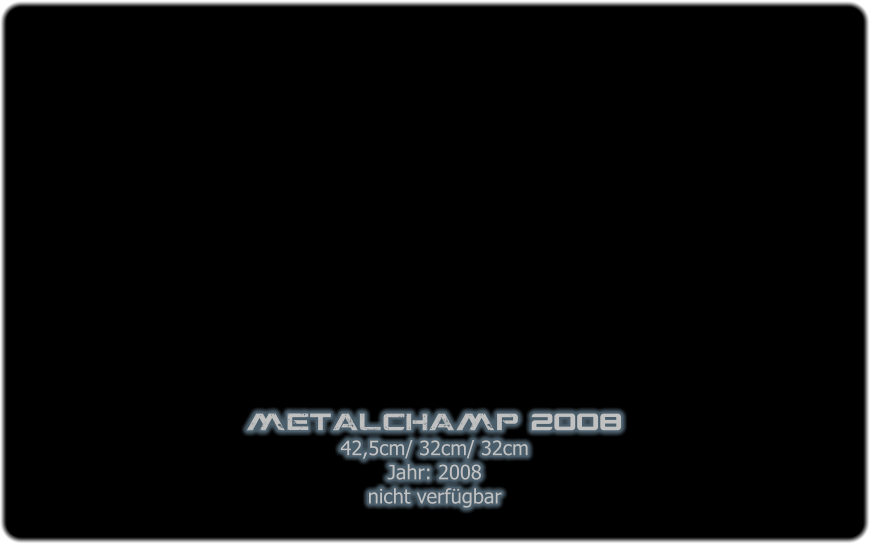metalchamp  2008 42,5cm/ 32cm/ 32cm Jahr: 2008 nicht verfgbar